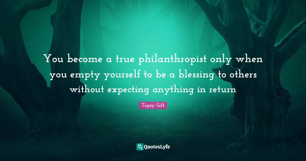 You become a true philanthropist only when you empty yourself to be a blessing to others without expecting anything in return