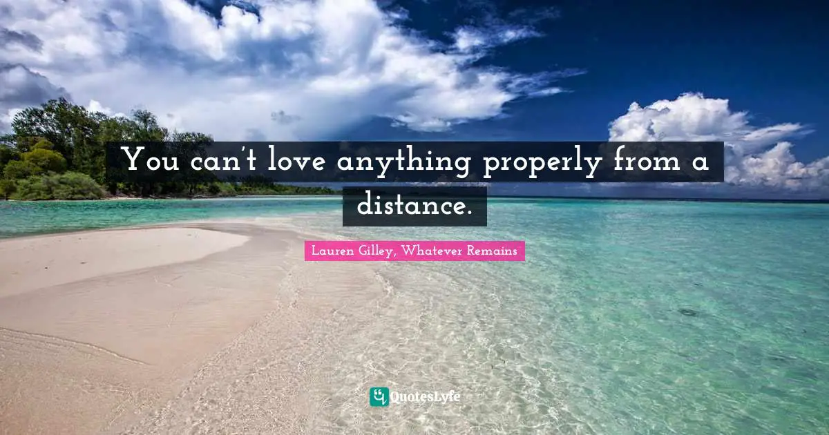 You can’t love anything properly from a distance.