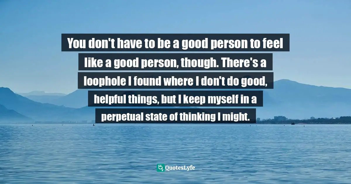 You don't have to be a good person to feel like a good person, though. There's a loophole I found where I don't do good, helpful things, but I keep myself in a perpetual state of thinking I might.