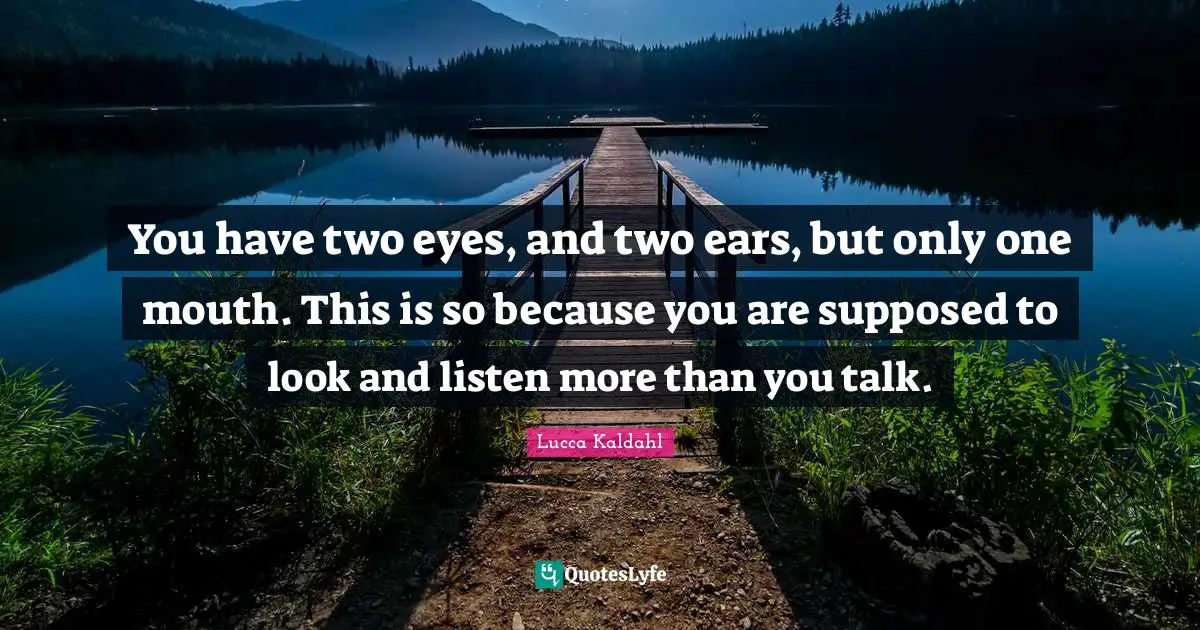 You have two eyes, and two ears, but only one mouth. This is so because you are supposed to look and listen more than you talk.