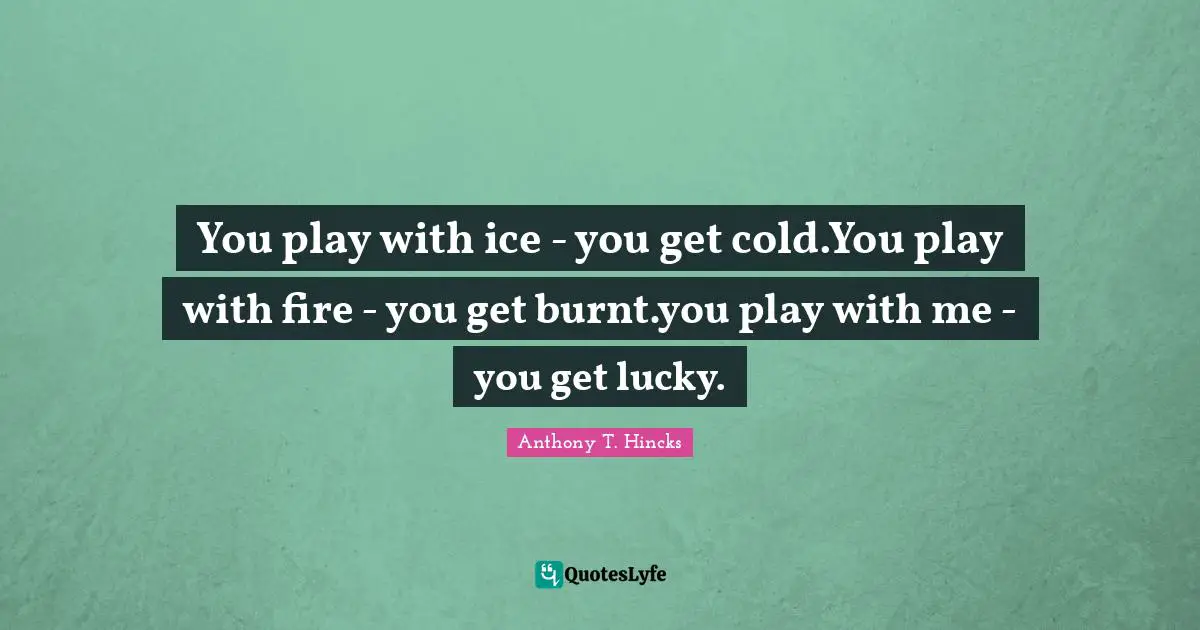 You play with ice - you get cold.You play with fire - you get burnt.you play with me - you get lucky.