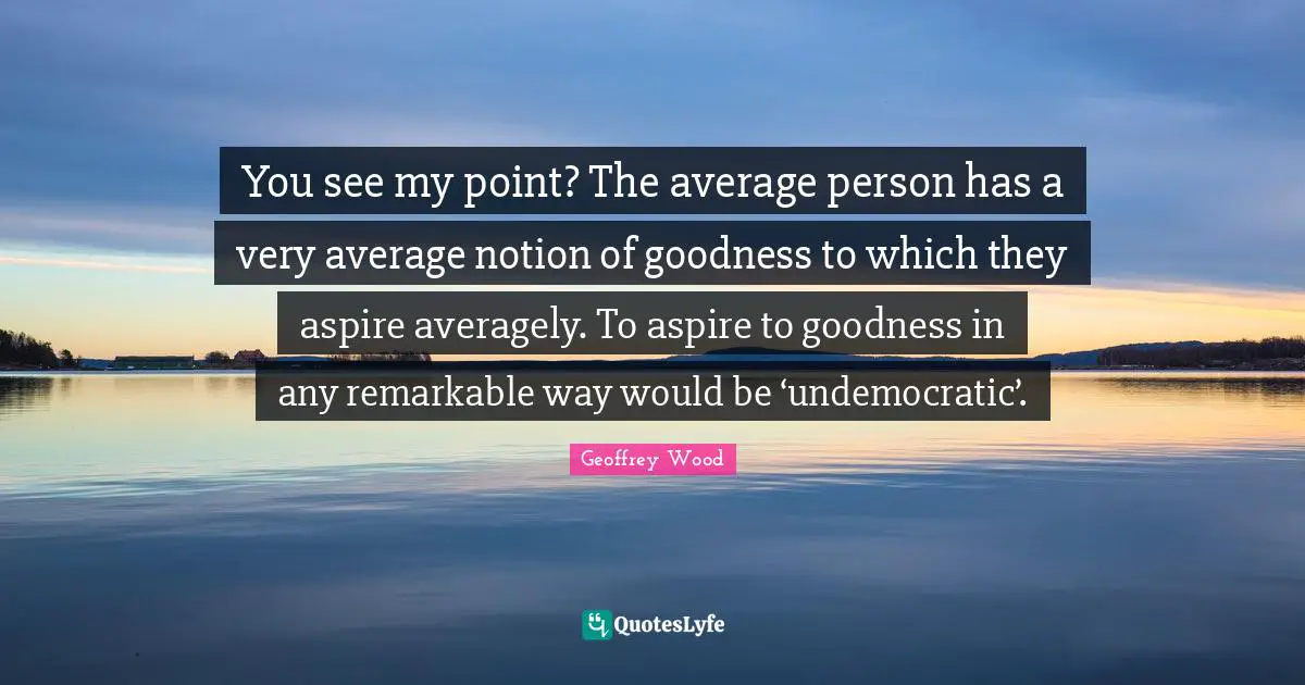 Geoffrey Wood Quotes: "You see my point? The average person has a very average notion of goodness to which they aspire averagely. To aspire to goodness in any remarkable way would be ‘undemocratic’."