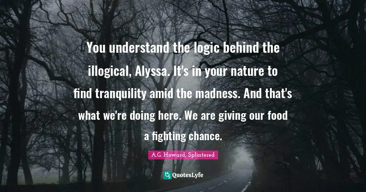 You understand the logic behind the illogical, Alyssa. It's in your nature to find tranquility amid the madness. And that's what we're doing here. We are giving our food a fighting chance.