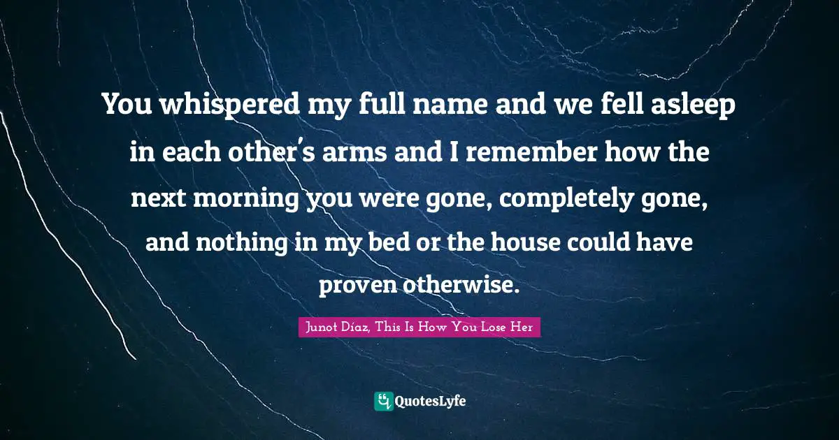 Love Hurts Quotes: "You whispered my full name and we fell asleep in each other's arms and I remember how the next morning you were gone, completely gone, and nothing in my bed or the house could have proven otherwise."