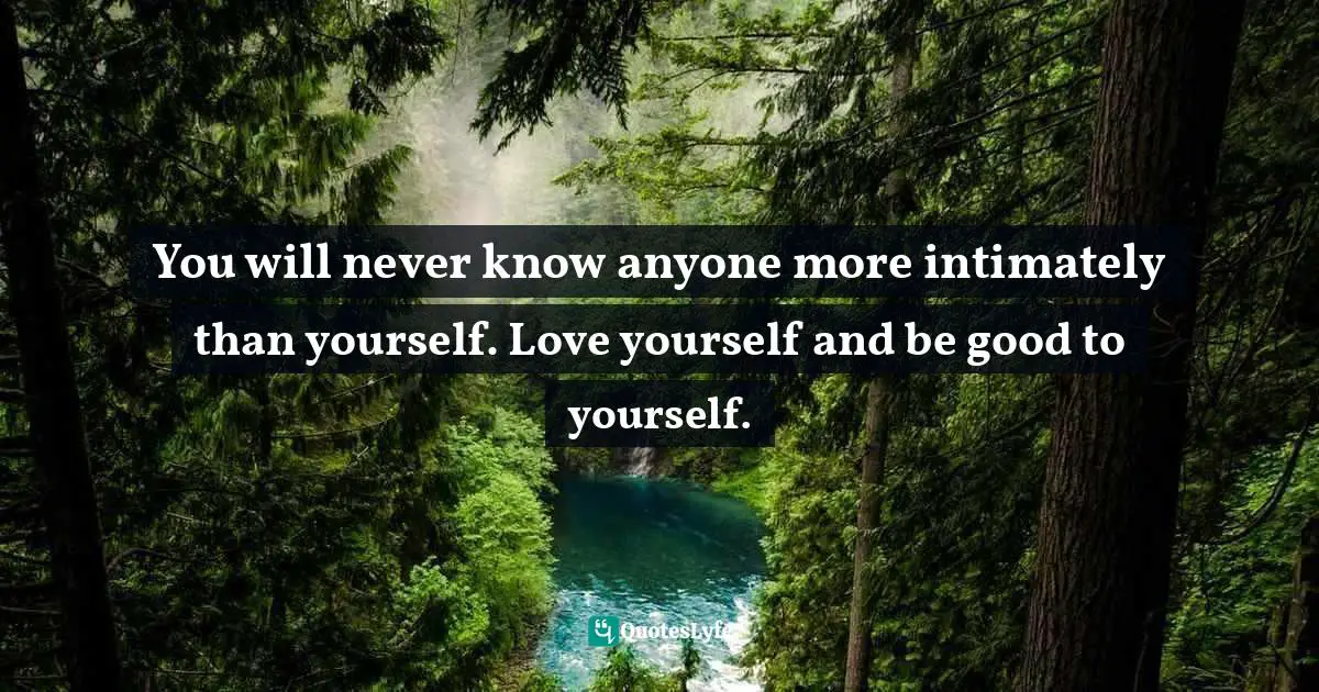 You will never know anyone more intimately than yourself. Love yourself and be good to yourself.