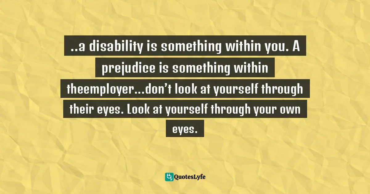 ..a disability is something within you. A prejudice is something within theemployer...don’t look at yourself through their eyes. Look at yourself through your own eyes.