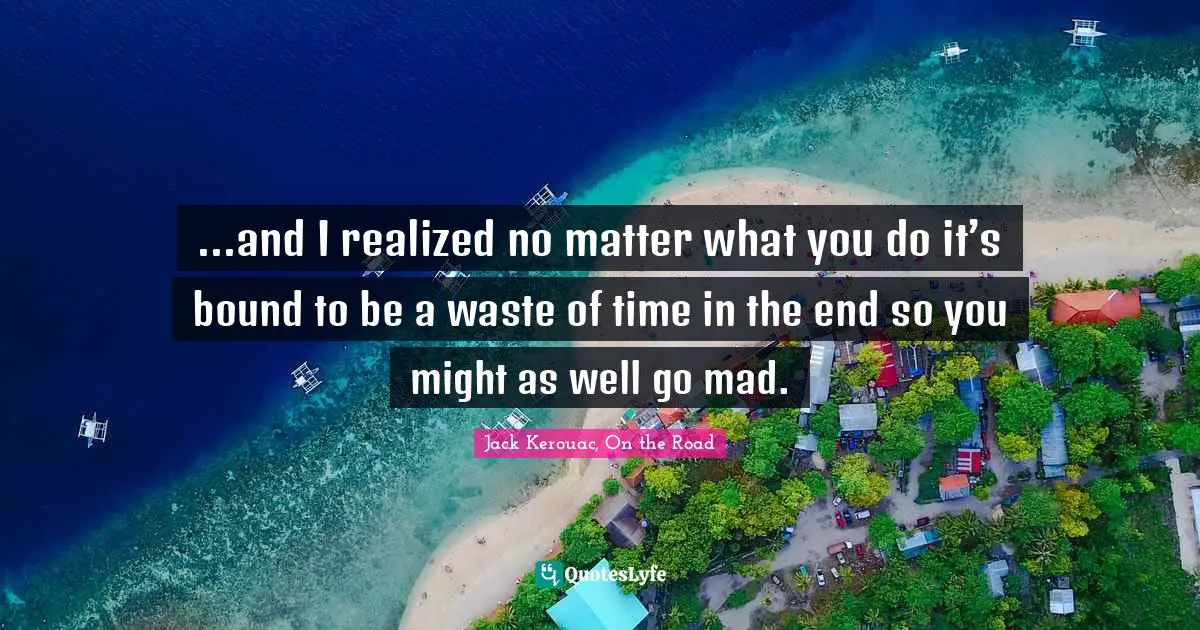 ...and I realized no matter what you do it’s bound to be a waste of time in the end so you might as well go mad.