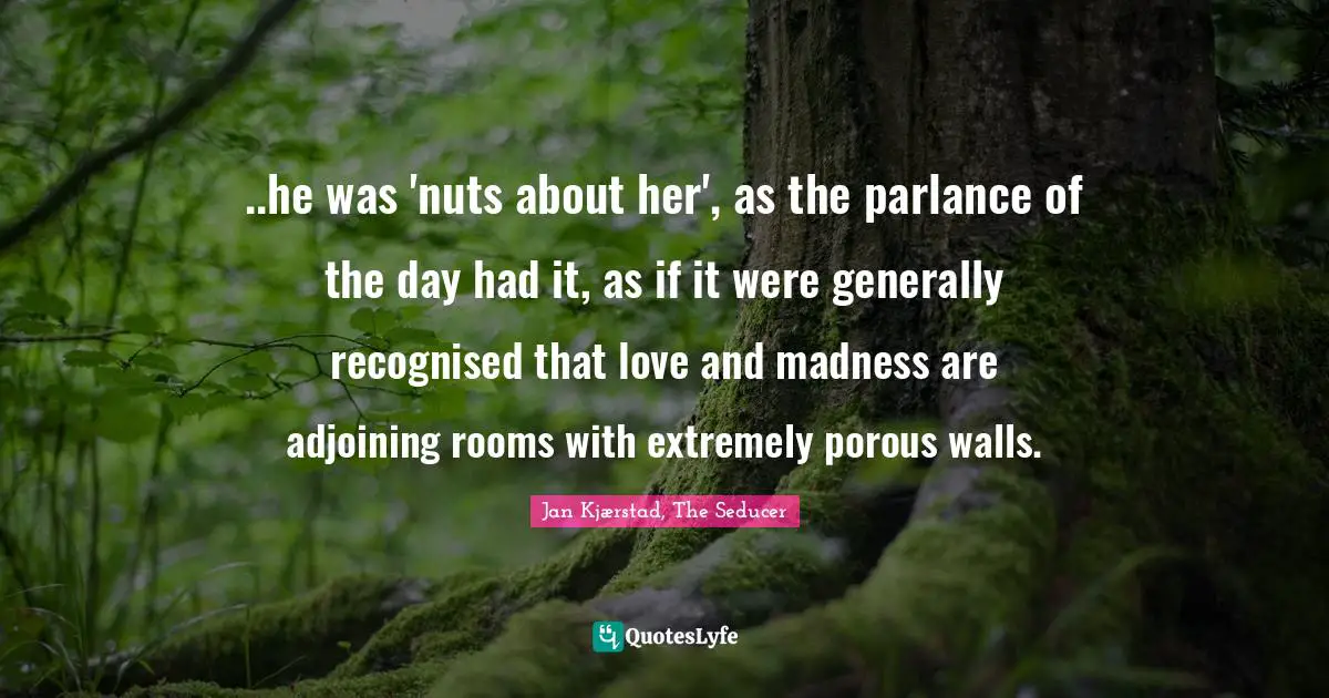 ..he was 'nuts about her', as the parlance of the day had it, as if it were generally recognised that love and madness are adjoining rooms with extremely porous walls.