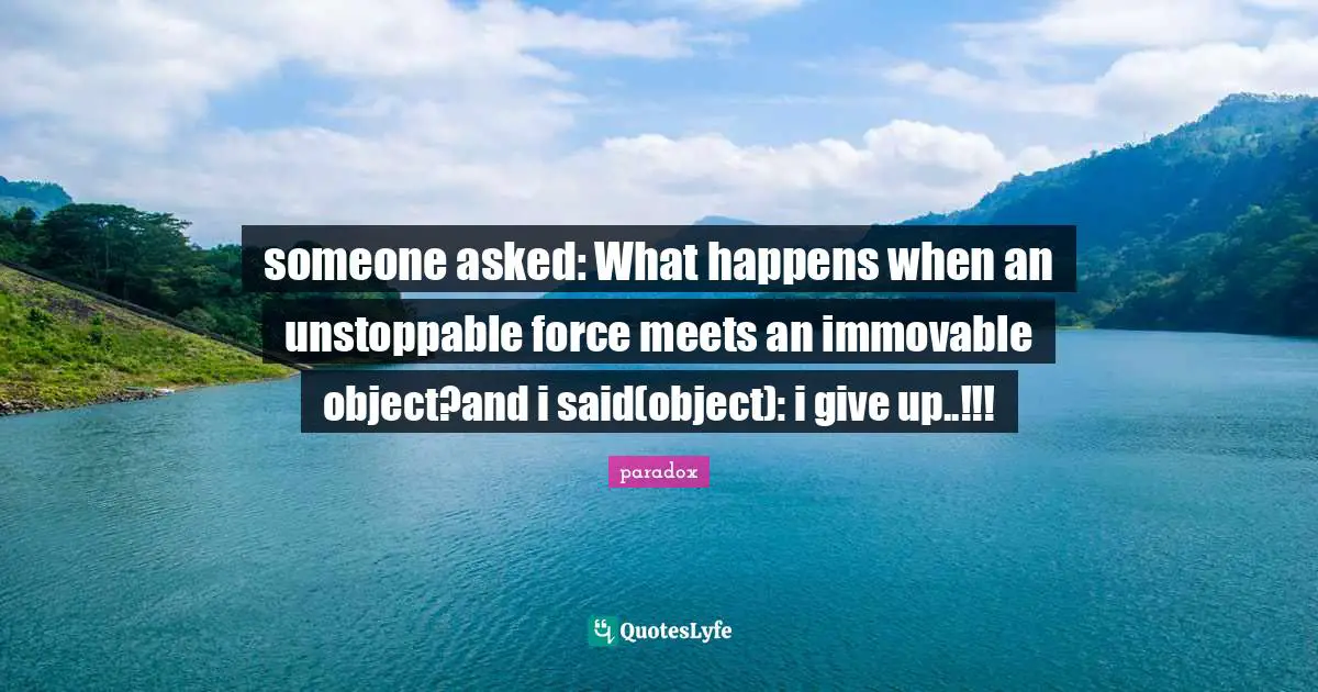 someone asked: What happens when an unstoppable force meets an immovable object?and i said(object): i give up..!!!