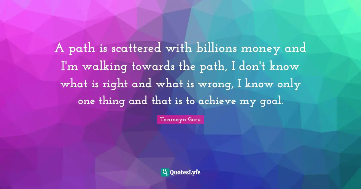 A path is scattered with billions money and I'm walking towards the path, I don't know what is right and what is wrong, I know only one thing and that is to achieve my goal.
