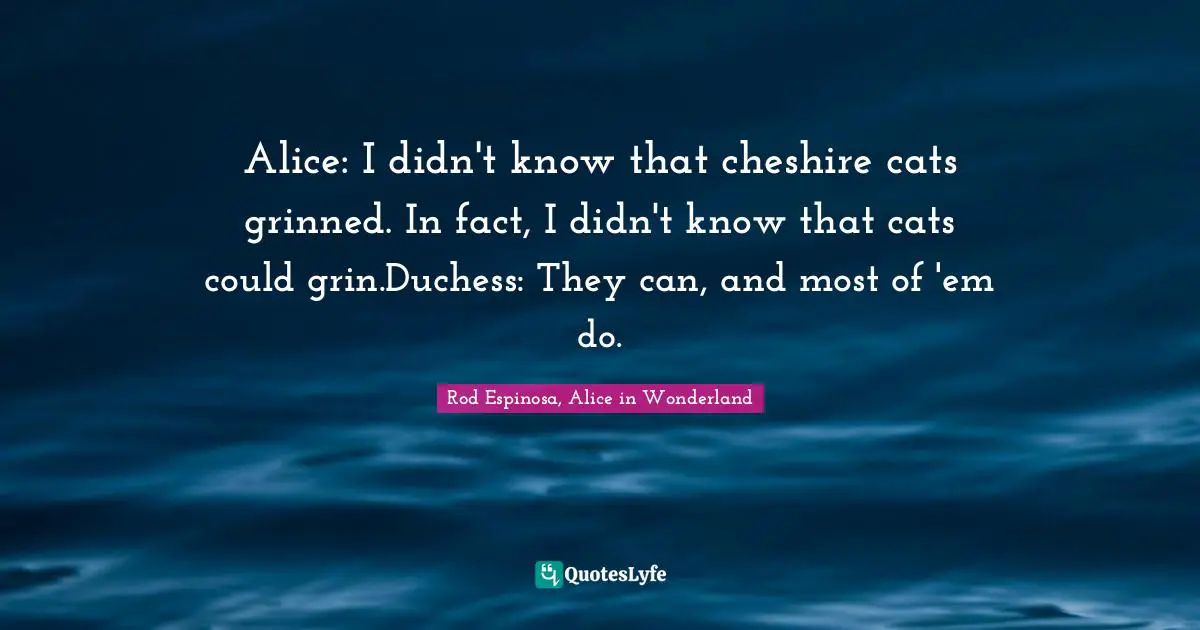 Alice: I didn't know that cheshire cats grinned. In fact, I didn't know that cats could grin.Duchess: They can, and most of 'em do.