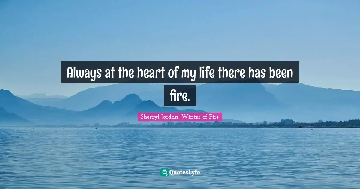 Always at the heart of my life there has been fire.