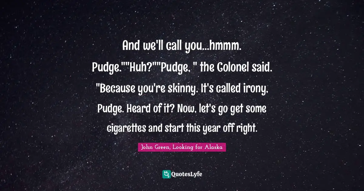 And we'll call you...hmmm. Pudge.""Huh?""Pudge, " the Colonel said. "Because you're skinny. It's called irony, Pudge. Heard of it? Now, let's go get some cigarettes and start this year off right.