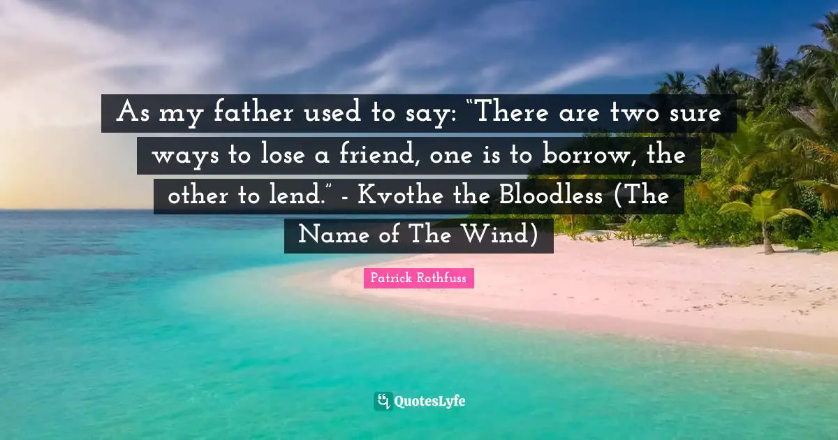 As my father used to say: “There are two sure ways to lose a friend, one is to borrow, the other to lend.” - Kvothe the Bloodless (The Name of The Wind)