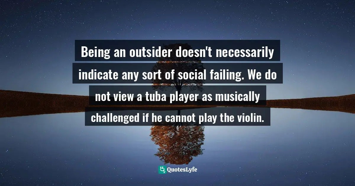 Being an outsider doesn't necessarily indicate any sort of social failing. We do not view a tuba player as musically challenged if he cannot play the violin.