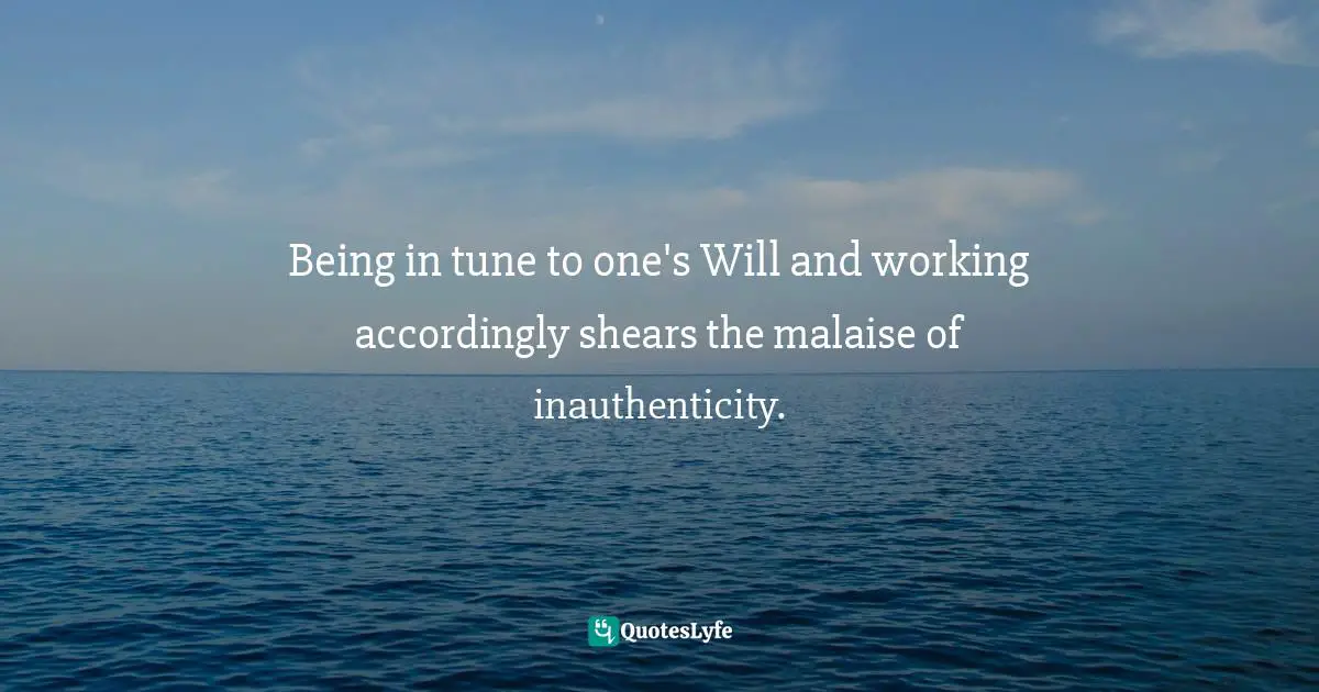 Being in tune to one's Will and working accordingly shears the malaise of inauthenticity.