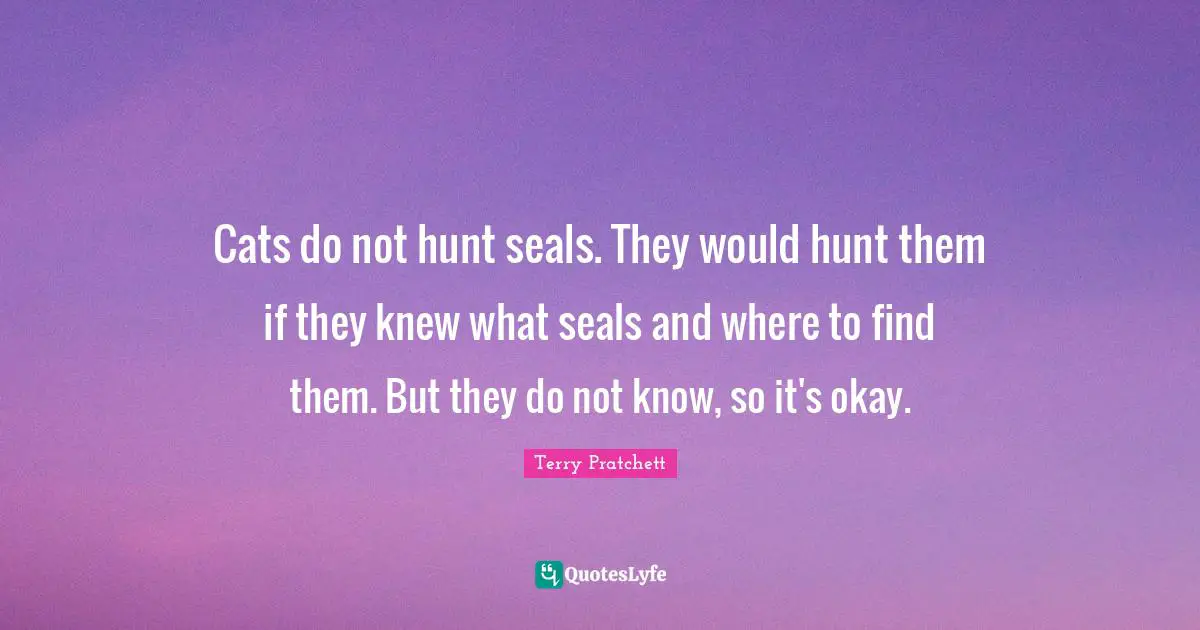 Pratchett Quotes: "Cats do not hunt seals. They would hunt them if they knew what seals and where to find them. But they do not know, so it's okay."