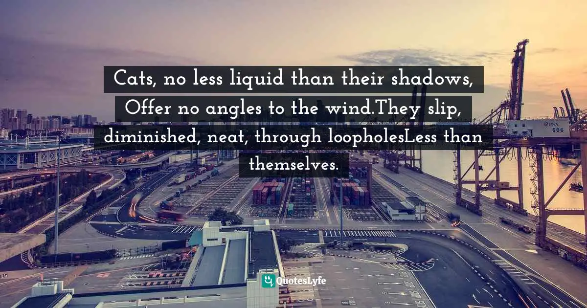 A. S. J. Tessimond Quotes: "Cats, no less liquid than their shadows, Offer no angles to the wind.They slip, diminished, neat, through loopholesLess than themselves."