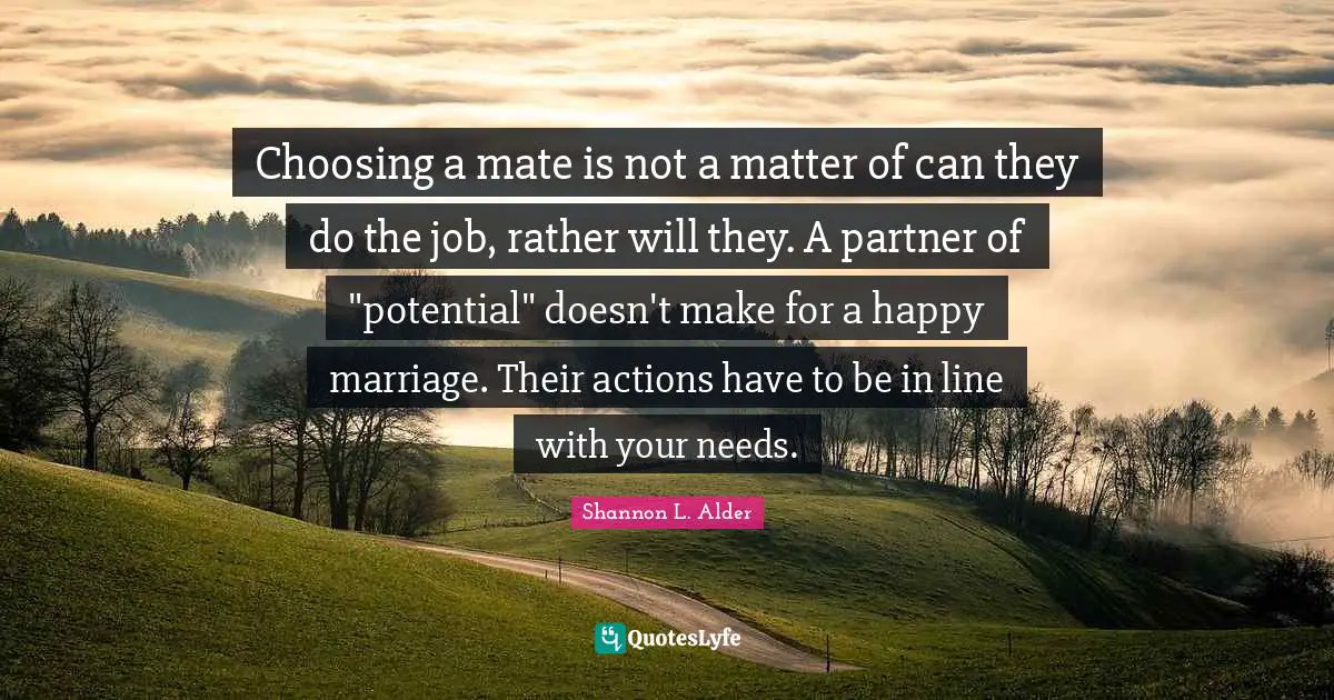Choosing a mate is not a matter of can they do the job, rather will they. A partner of "potential" doesn't make for a happy marriage. Their actions have to be in line with your needs.