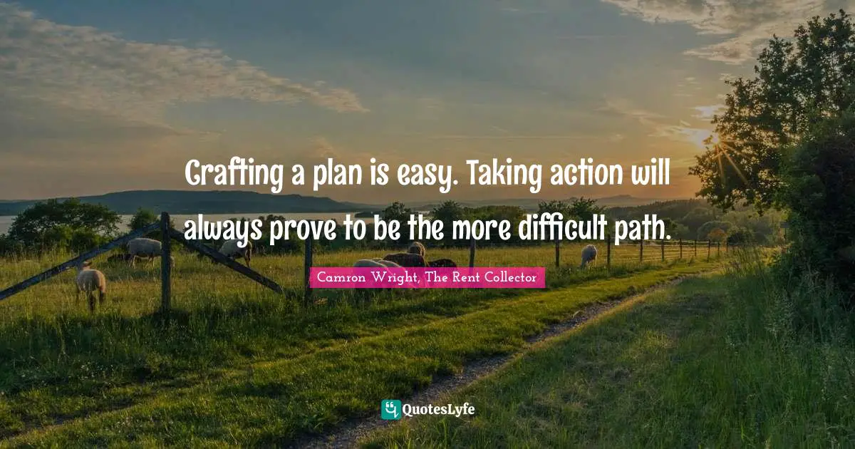 Crafting a plan is easy. Taking action will always prove to be the more difficult path.