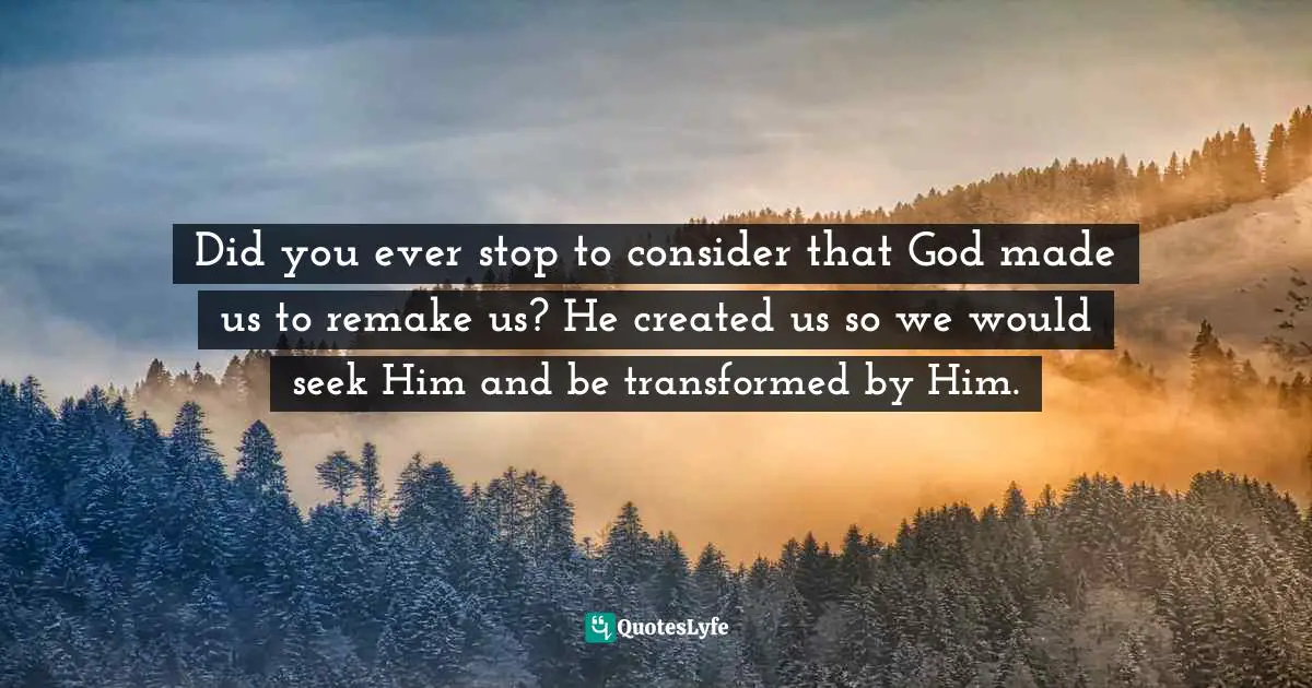 Did you ever stop to consider that God made us to remake us? He created us so we would seek Him and be transformed by Him.