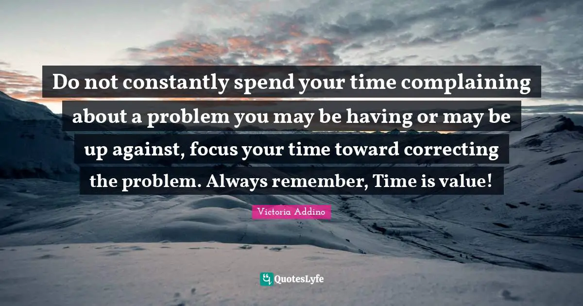 Do not constantly spend your time complaining about a problem you may be having or may be up against, focus your time toward correcting the problem. Always remember, Time is value!