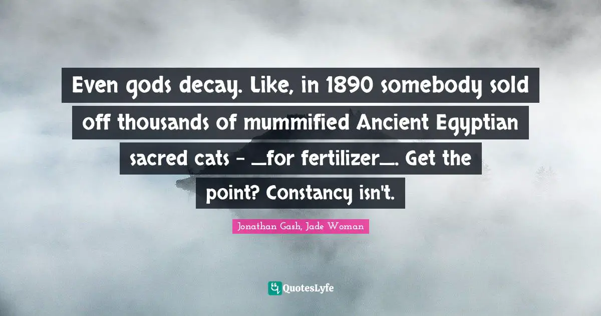 Even gods decay. Like, in 1890 somebody sold off thousands of mummified Ancient Egyptian sacred cats - _for fertilizer_. Get the point? Constancy isn't.