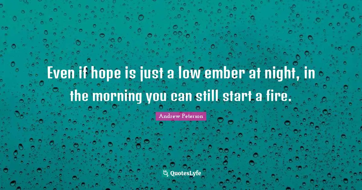 Even if hope is just a low ember at night, in the morning you can still start a fire.