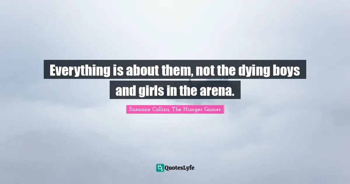 Suzanne Collins, The Hunger Games Quotes: "Everything is about them, not the dying boys and girls in the arena."