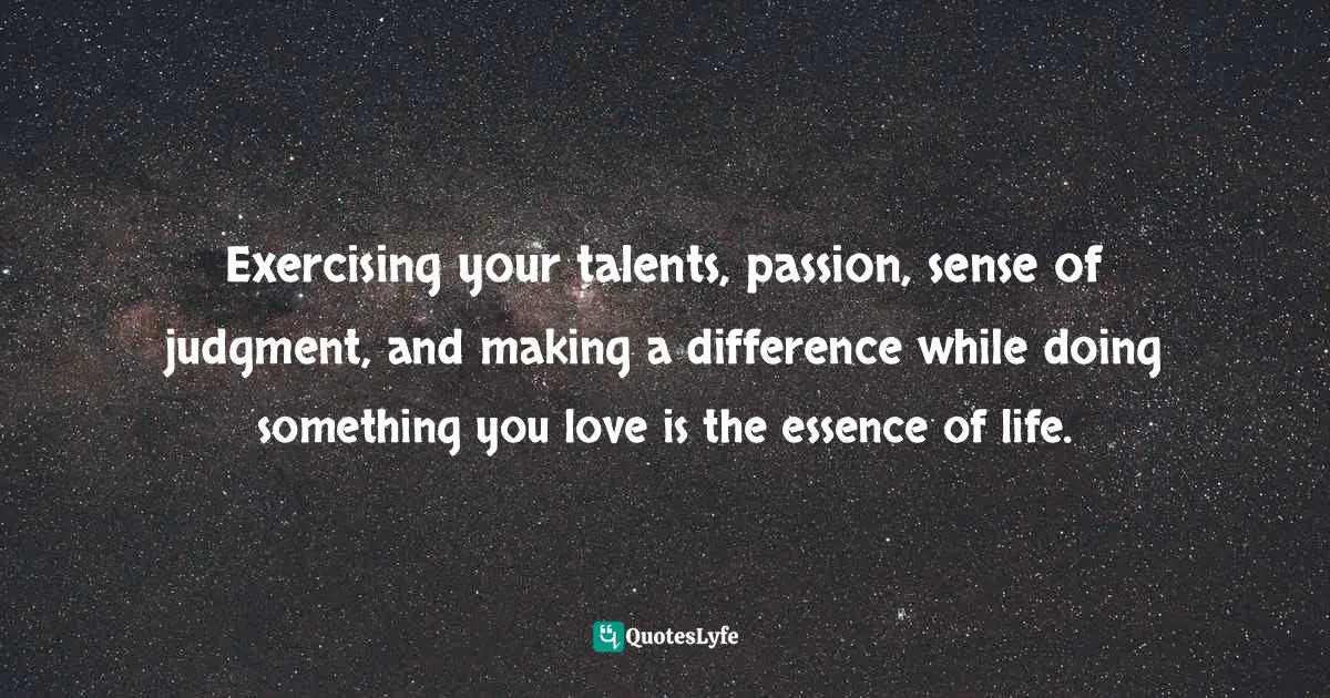 Exercising your talents, passion, sense of judgment, and making a difference while doing something you love is the essence of life.