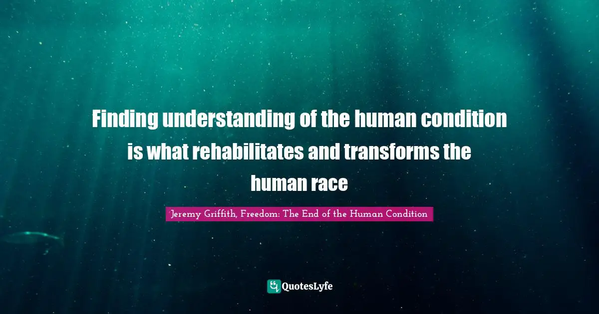 Finding understanding of the human condition is what rehabilitates and transforms the human race