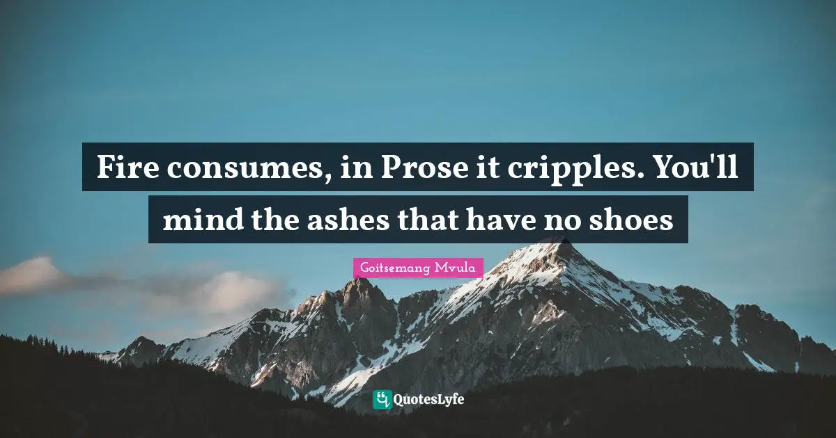 Fire consumes, in Prose it cripples. You'll mind the ashes that have no shoes