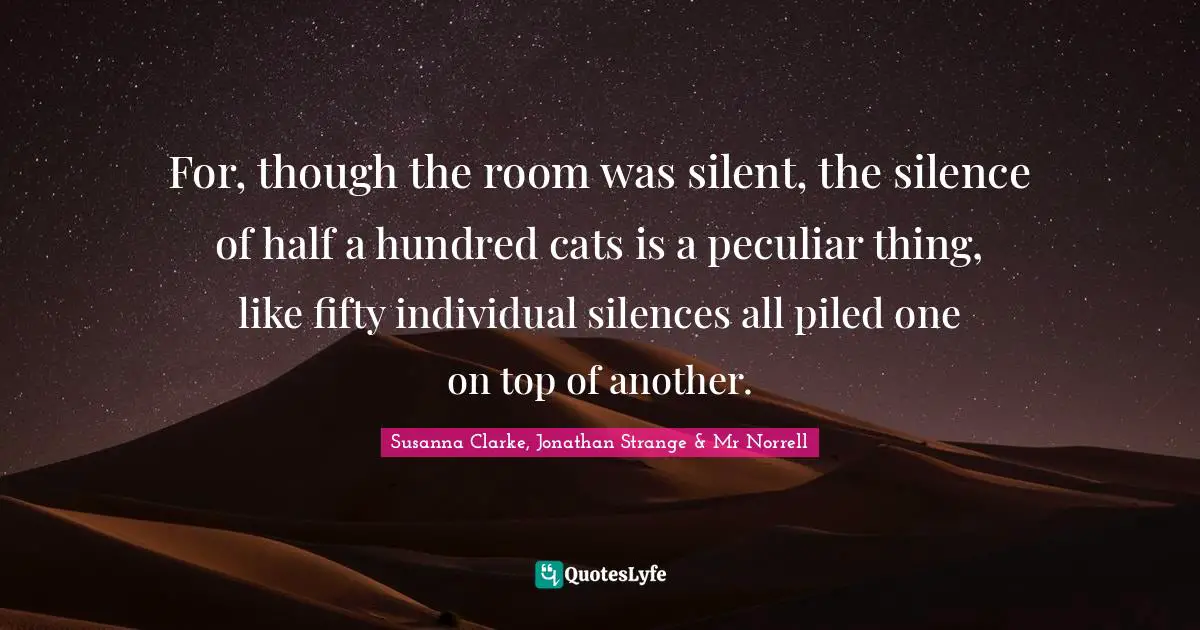 For, though the room was silent, the silence of half a hundred cats is a peculiar thing, like fifty individual silences all piled one on top of another.
