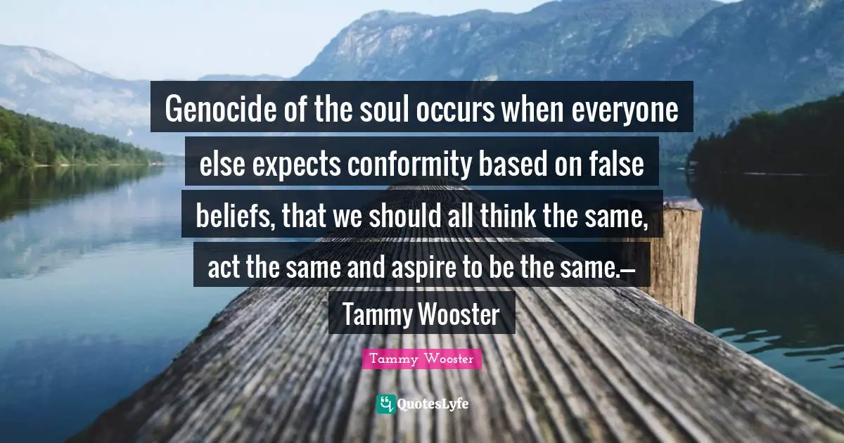 Genocide of the soul occurs when everyone else expects conformity based on false beliefs, that we should all think the same, act the same and aspire to be the same.---Tammy Wooster
