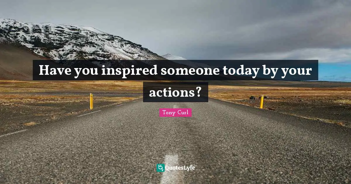 Have you inspired someone today by your actions?