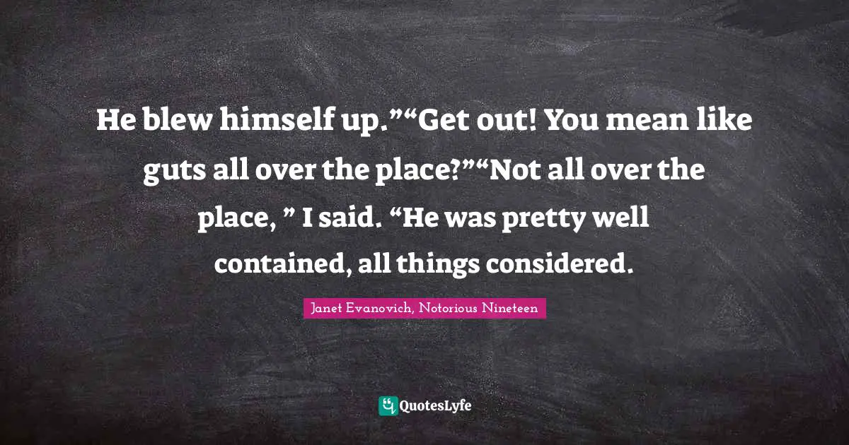 Janet Evanovich, Notorious Nineteen Quotes: "He blew himself up.”“Get out! You mean like guts all over the place?”“Not all over the place, ” I said. “He was pretty well contained, all things considered."