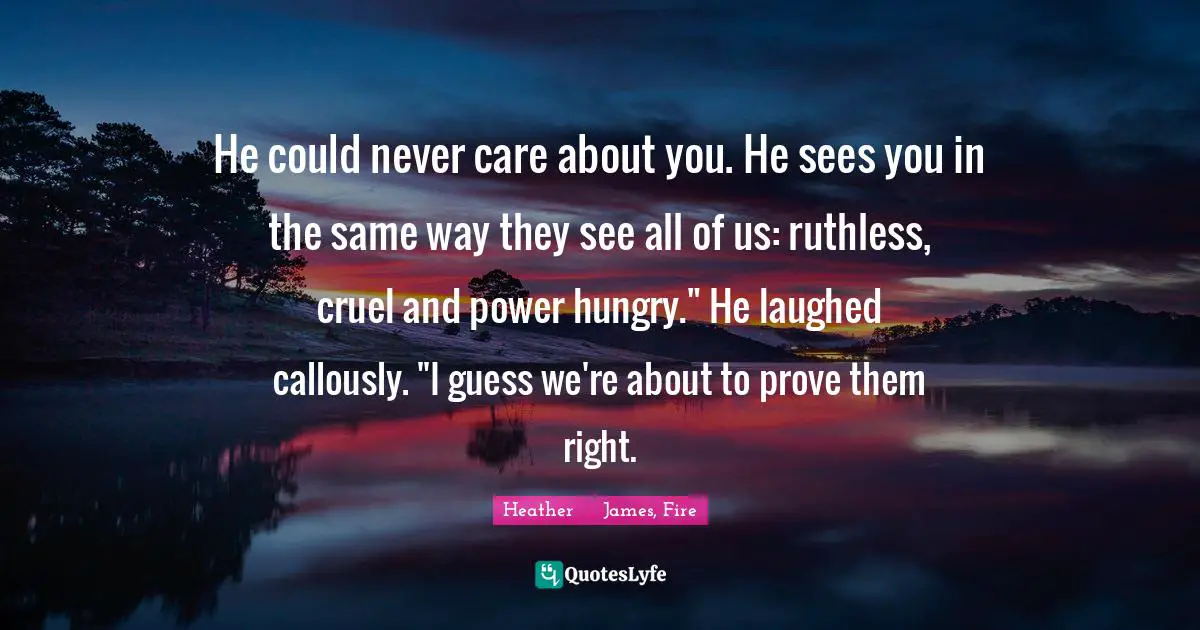 He could never care about you. He sees you in the same way they see all of us: ruthless, cruel and power hungry." He laughed callously. "I guess we're about to prove them right.