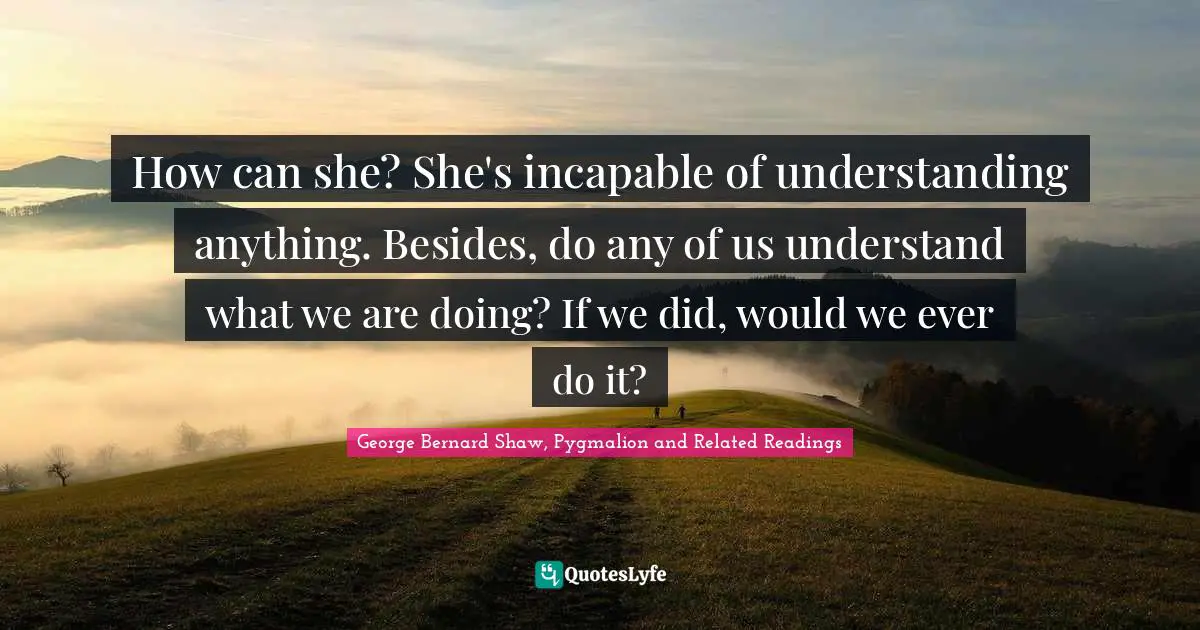 How can she? She's incapable of understanding anything. Besides, do any of us understand what we are doing? If we did, would we ever do it?