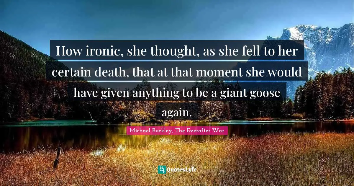 How ironic, she thought, as she fell to her certain death, that at that moment she would have given anything to be a giant goose again.