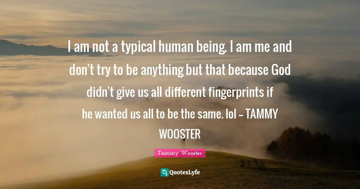 I am not a typical human being. I am me and don't try to be anything but that because God didn't give us all different fingerprints if he wanted us all to be the same. lol -- TAMMY WOOSTER