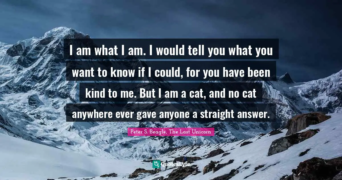 Peter S Beagle Quotes: "I am what I am. I would tell you what you want to know if I could, for you have been kind to me. But I am a cat, and no cat anywhere ever gave anyone a straight answer."