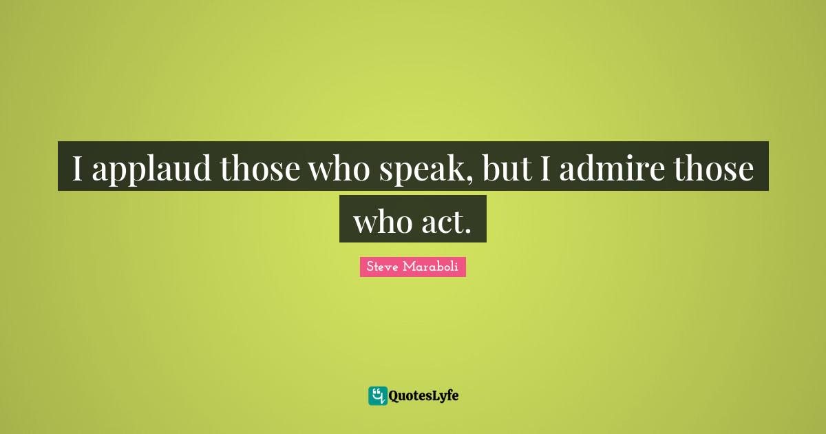 I applaud those who speak, but I admire those who act.