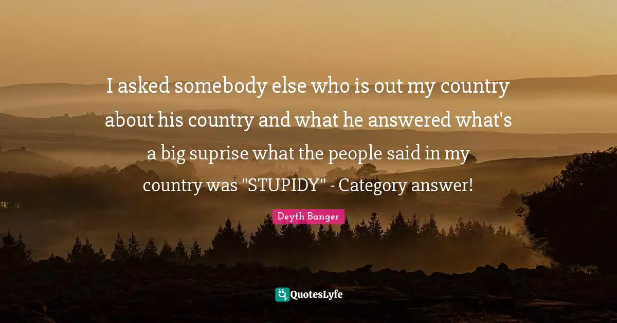 Deyth Banger Quotes: "I asked somebody else who is out my country about his country and what he answered what's a big suprise what the people said in my country was "STUPIDY" - Category answer!"