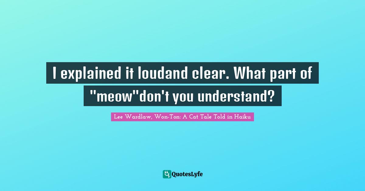 I explained it loudand clear. What part of "meow"don't you understand?