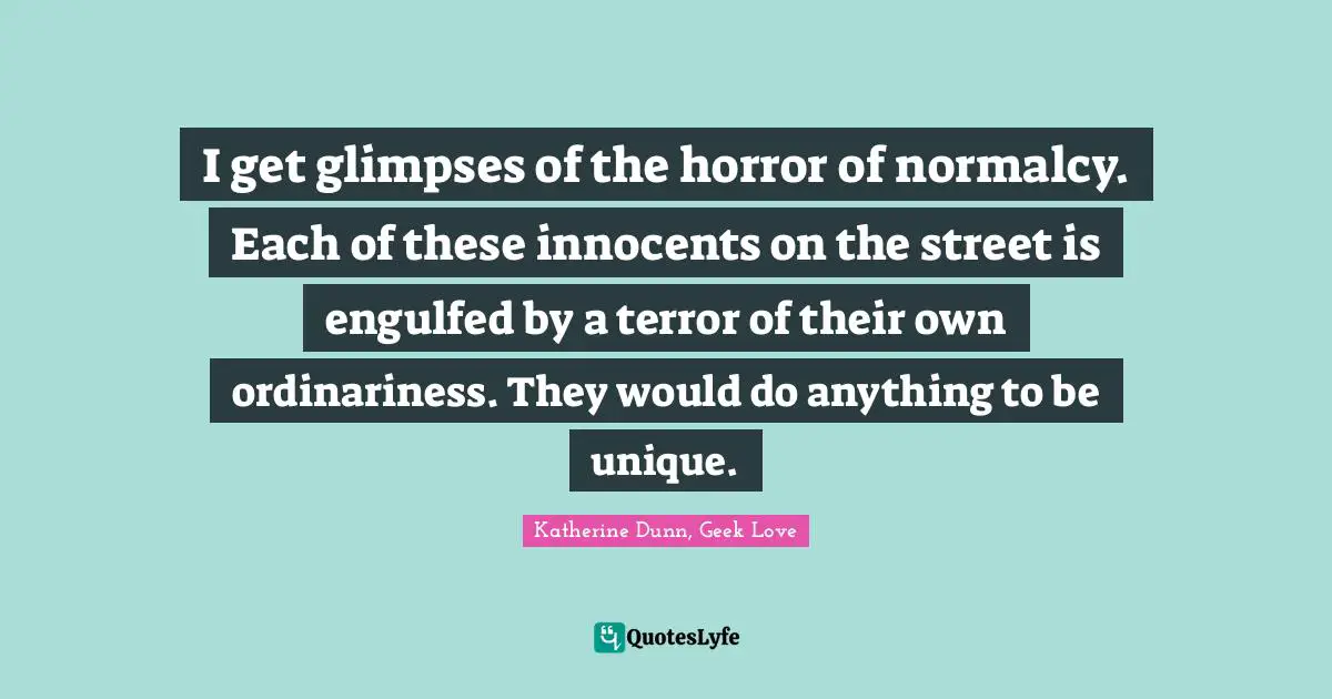 I get glimpses of the horror of normalcy. Each of these innocents on the street is engulfed by a terror of their own ordinariness. They would do anything to be unique.