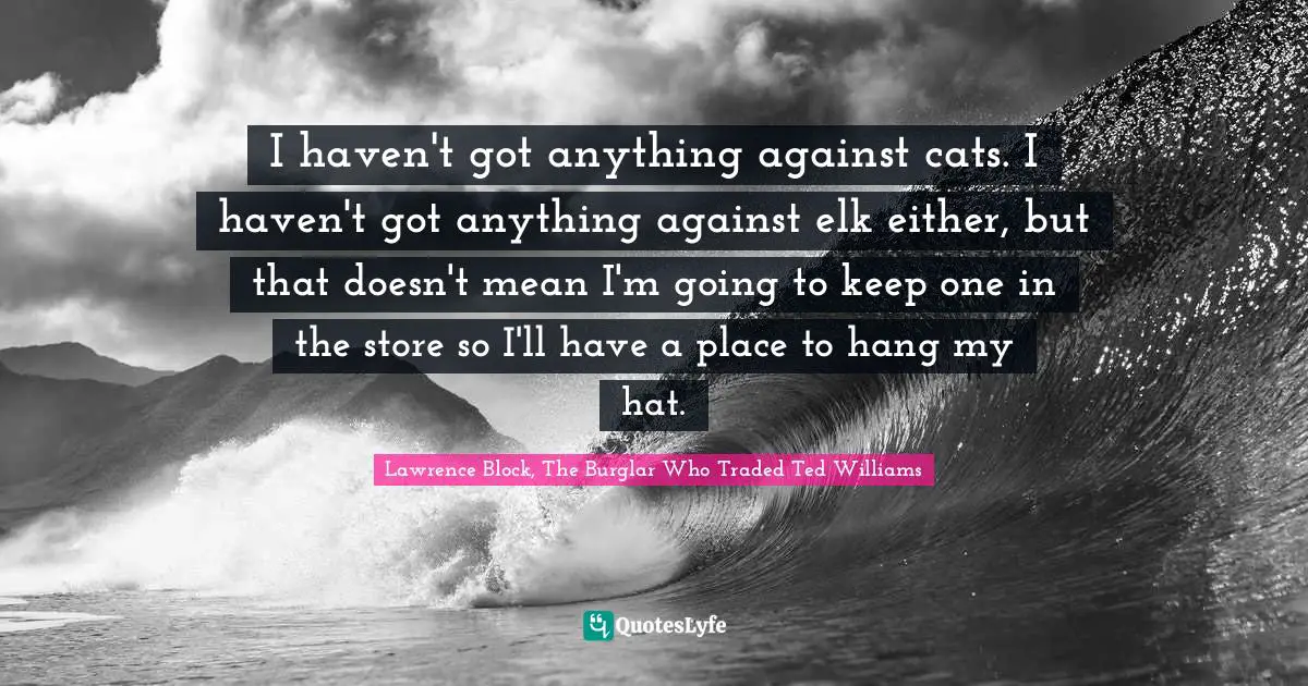 Lawrence Block Quotes: "I haven't got anything against cats. I haven't got anything against elk either, but that doesn't mean I'm going to keep one in the store so I'll have a place to hang my hat."