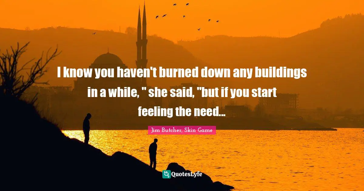 I know you haven't burned down any buildings in a while, " she said, "but if you start feeling the need...