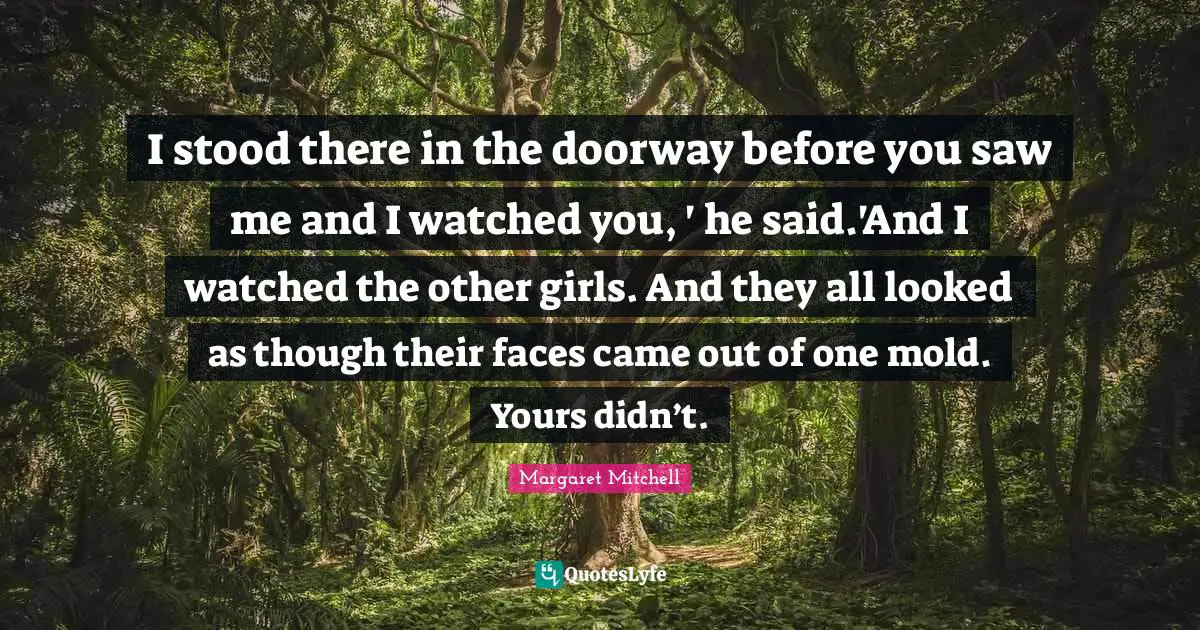 I stood there in the doorway before you saw me and I watched you, ' he said.'And I watched the other girls. And they all looked as though their faces came out of one mold. Yours didn’t.