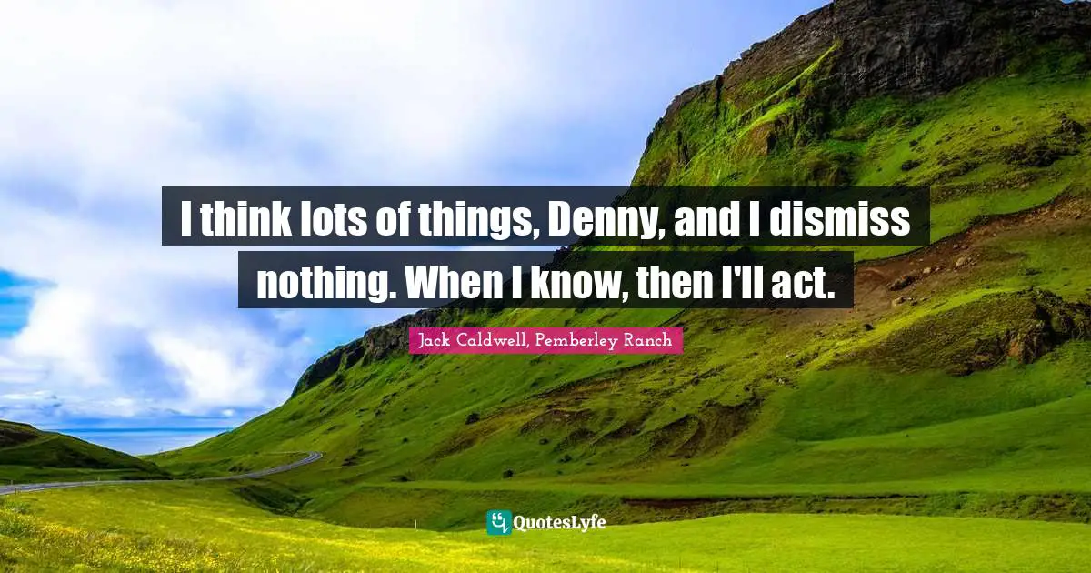 I think lots of things, Denny, and I dismiss nothing. When I know, then I'll act.