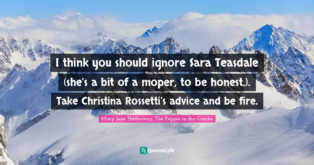 I think you should ignore Sara Teasdale (she’s a bit of a moper, to be honest.). 	Take Christina Rossetti’s advice and be fire.